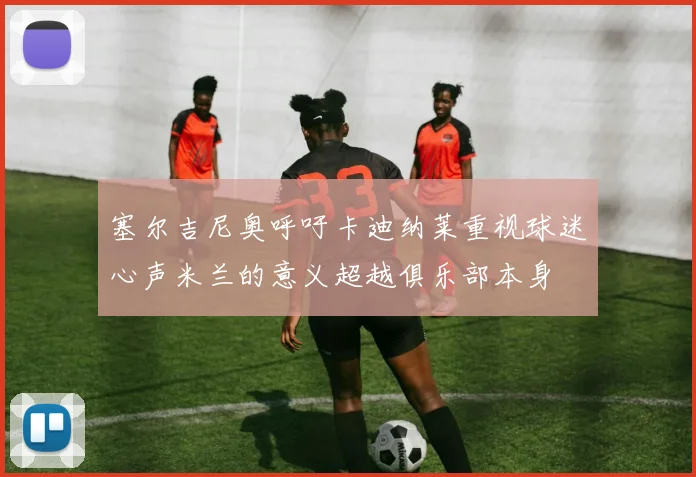 塞尔吉尼奥呼吁卡迪纳莱重视球迷心声米兰的意义超越俱乐部本身
