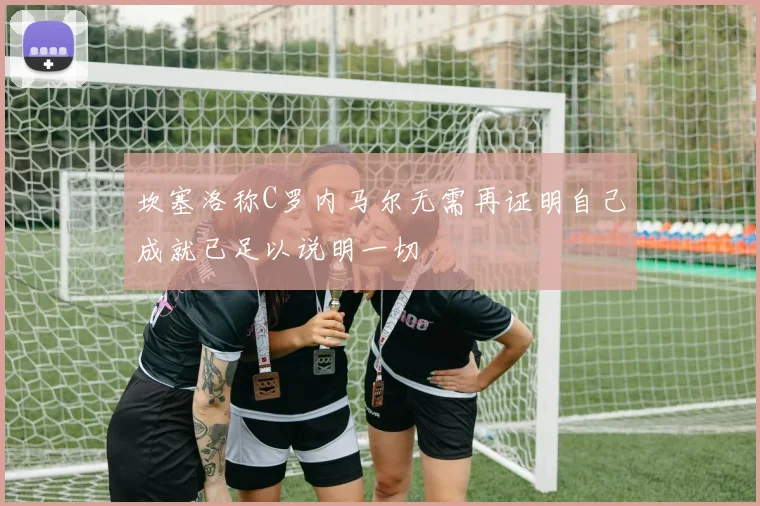 坎塞洛称C罗内马尔无需再证明自己成就已足以说明一切