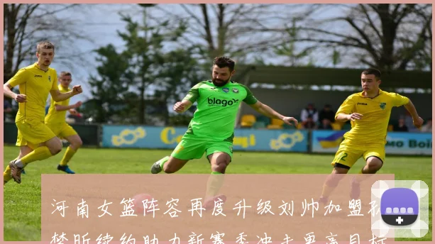河南女篮阵容再度升级刘帅加盟孙梦昕续约助力新赛季冲击更高目标