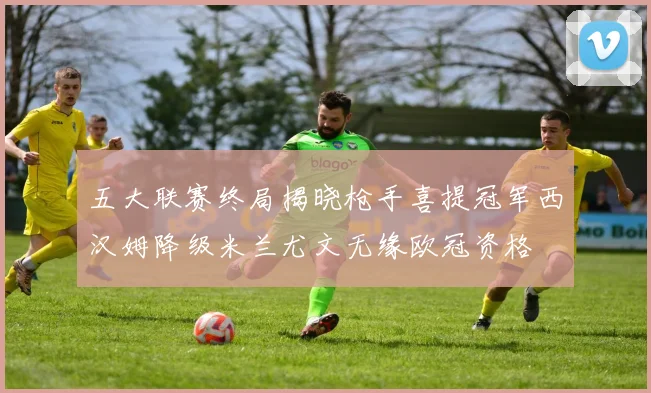 五大联赛终局揭晓枪手喜提冠军西汉姆降级米兰尤文无缘欧冠资格