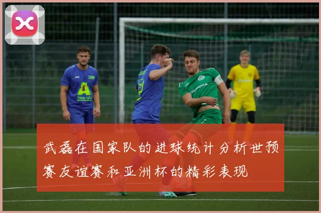 武磊在国家队的进球统计分析世预赛友谊赛和亚洲杯的精彩表现