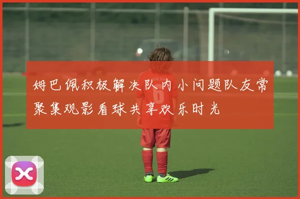 姆巴佩积极解决队内小问题队友常聚集观影看球共享欢乐时光