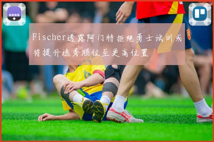 Fischer透露阿门特拒绝勇士试训或将提升选秀顺位至更高位置