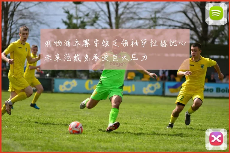利物浦本赛季缺乏领袖萨拉赫忧心未来范戴克承受巨大压力