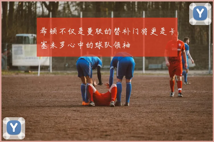希顿不仅是曼联的替补门将更是卡塞米罗心中的球队领袖