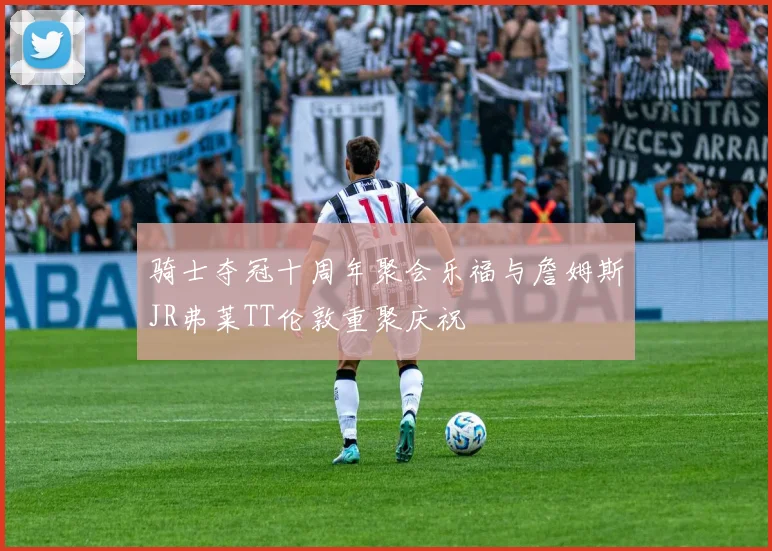 骑士夺冠十周年聚会乐福与詹姆斯JR弗莱TT伦敦重聚庆祝