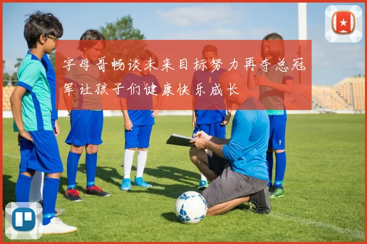 字母哥畅谈未来目标努力再夺总冠军让孩子们健康快乐成长