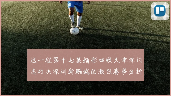 这一程第十七集精彩回顾天津津门虎对决深圳新鹏城的激烈赛事分析与亮点解读