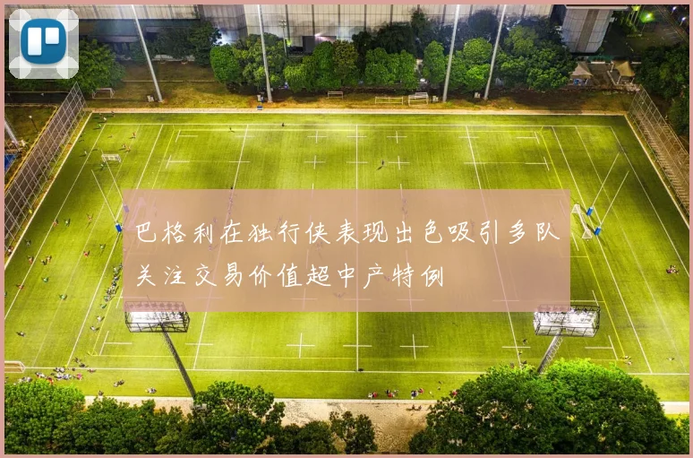 巴格利在独行侠表现出色吸引多队关注交易价值超中产特例