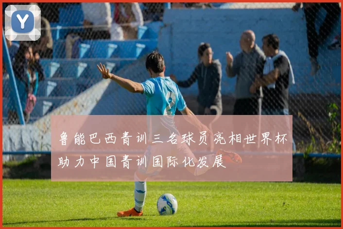 鲁能巴西青训三名球员亮相世界杯助力中国青训国际化发展