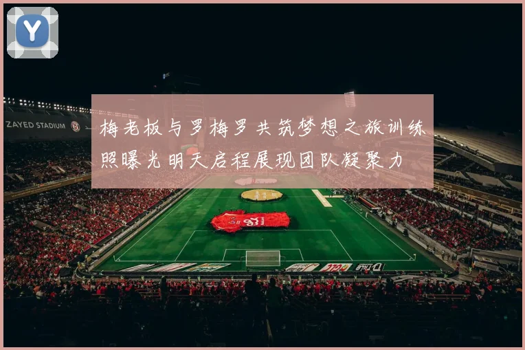 梅老板与罗梅罗共筑梦想之旅训练照曝光明天启程展现团队凝聚力